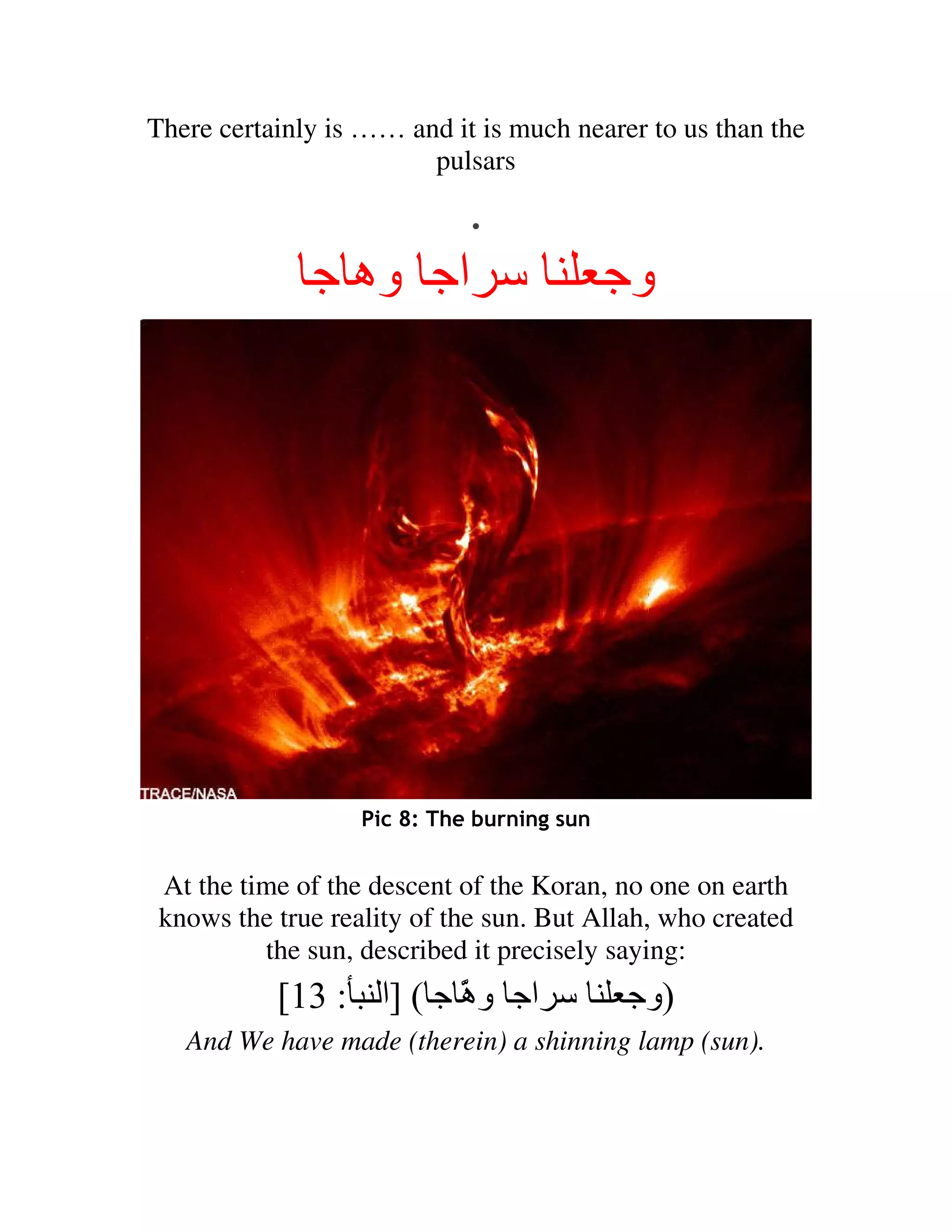 There certainly is …… and it is much nearer to us than the
                        pulsars

                     .
              ‫اﺝ وه ﺝ‬                       ‫وﺝ‬




                   Pic 8: The burning sun


 At the time of the descent of the Koran, no one on earth
 knows the true reality of the sun. But Allah, who created
          the sun, described it precisely saying:
           [13 : ‫اﺝ و َ ﺝ ( ]ا‬
                        ‫ه‬
                        ّ                   ‫)وﺝ‬
   And We have made (therein) a shinning lamp (sun).
 