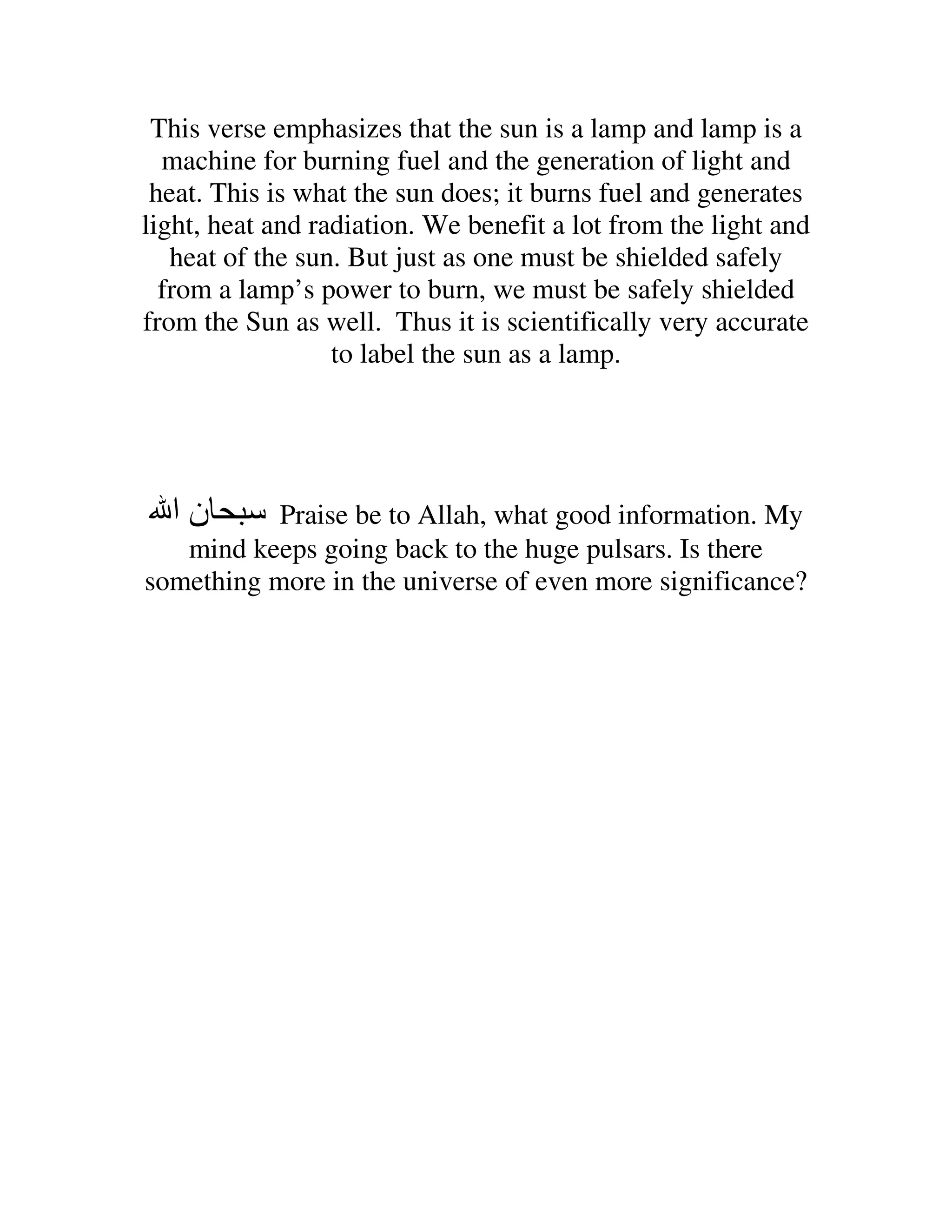 This verse emphasizes that the sun is a lamp and lamp is a
  machine for burning fuel and the generation of light and
 heat. This is what the sun does; it burns fuel and generates
light, heat and radiation. We benefit a lot from the light and
   heat of the sun. But just as one must be shielded safely
  from a lamp’s power to burn, we must be safely shielded
from the Sun as well. Thus it is scientifically very accurate
                  to label the sun as a lamp.




  ‫نا‬       Praise be to Allah, what good information. My
   mind keeps going back to the huge pulsars. Is there
something more in the universe of even more significance?
 