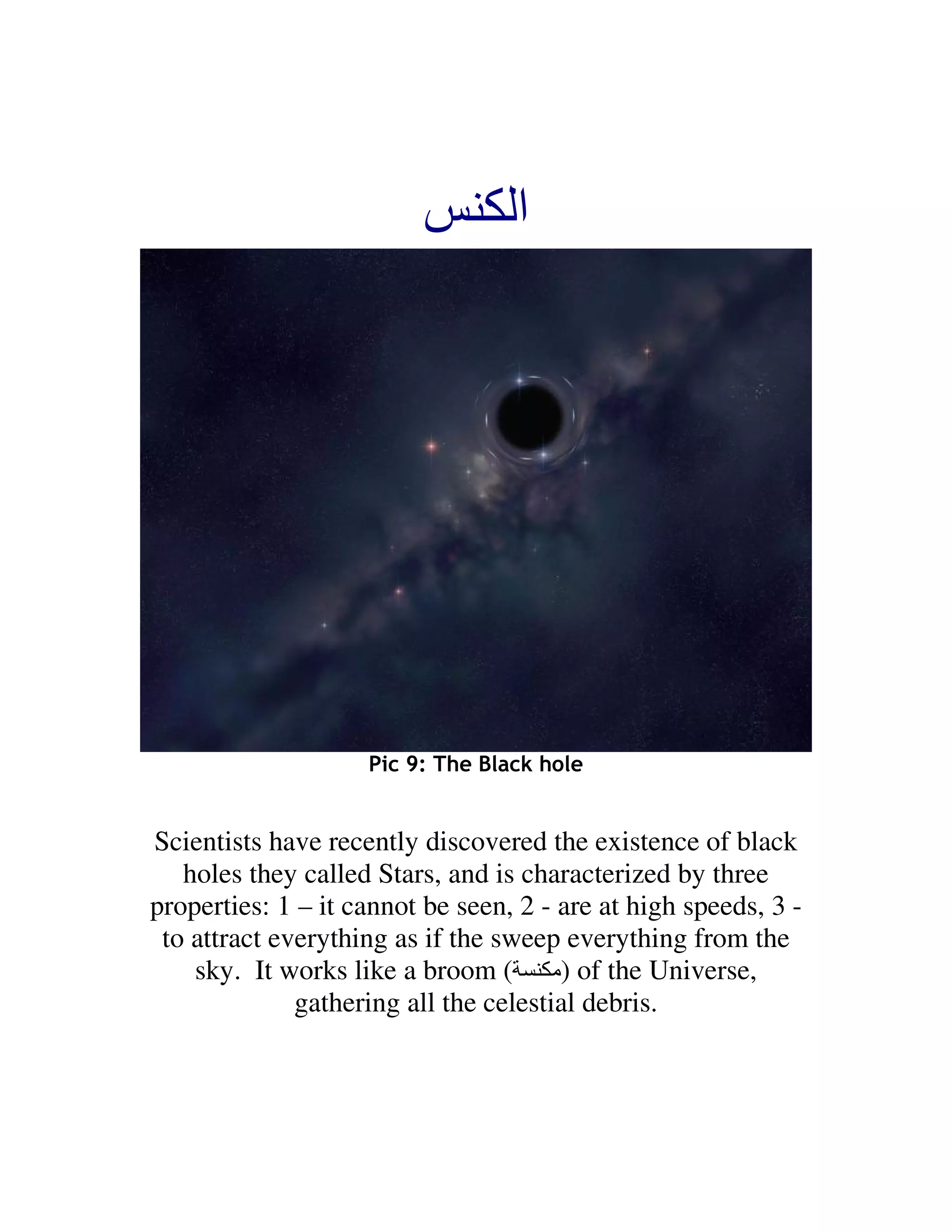 ‫ا‬




                    Pic 9: The Black hole


Scientists have recently discovered the existence of black
   holes they called Stars, and is characterized by three
properties: 1 – it cannot be seen, 2 - are at high speeds, 3 -
 to attract everything as if the sweep everything from the
    sky. It works like a broom ( ‫ )ﻡ‬of the Universe,
              gathering all the celestial debris.
 