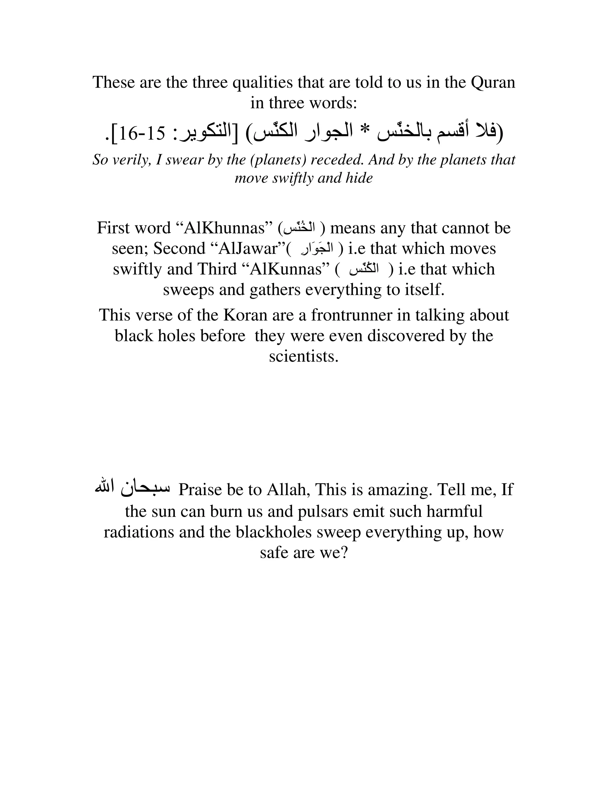 These are the three qualities that are told to us in the Quran
                      in three words:
 .[16-15 :           ‫ار ا َ ( ]ا‬
                          ّ              ‫*ا‬     َ ‫ﺏ‬
                                                ّ          ‫أ‬    )
So verily, I swear by the (planets) receded. And by the planets that
                       move swiftly and hide


First word “AlKhunnas” (ِ َُّ ْ ‫ ) ا‬means any that cannot be
  seen; Second “AlJawar”( ‫ ) ا ْ َ َار‬i.e that which moves
                            ِ
  swiftly and Third “AlKunnas” ( ِ َُّ ْ ‫ ) ا‬i.e that which
         sweeps and gathers everything to itself.
This verse of the Koran are a frontrunner in talking about
  black holes before they were even discovered by the
                       scientists.




  ‫نا‬        Praise be to Allah, This is amazing. Tell me, If
    the sun can burn us and pulsars emit such harmful
 radiations and the blackholes sweep everything up, how
                        safe are we?
 