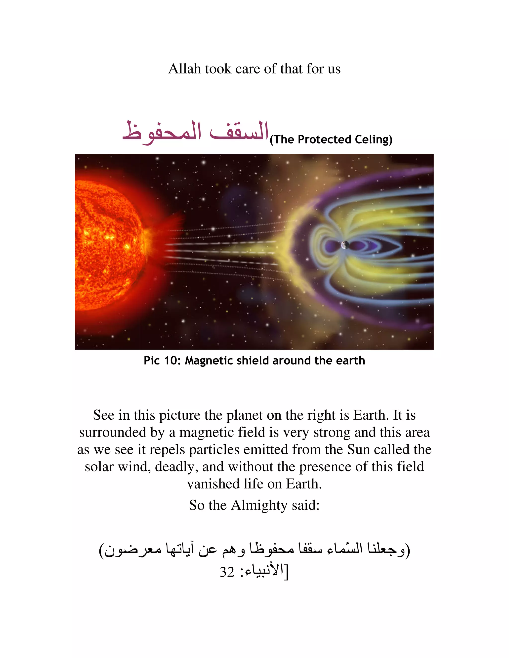 Allah took care of that for us



        ‫ظ‬            ‫ا‬           ‫ا‬(The Protected Celing)




            Pic 10: Magnetic shield around the earth



   See in this picture the planet on the right is Earth. It is
surrounded by a magnetic field is very strong and this area
as we see it repels particles emitted from the Sun called the
 solar wind, deadly, and without the presence of this field
                    vanished life on Earth.
                    So the Almighty said:


   (‫ن‬        ‫ﺕ ﻡ‬          ‫وه‬       ‫ﻡ‬        ‫ا َ ء‬
                                              ّ        ‫)وﺝ‬
                         32 :‫]ا ﻥ ء‬
 