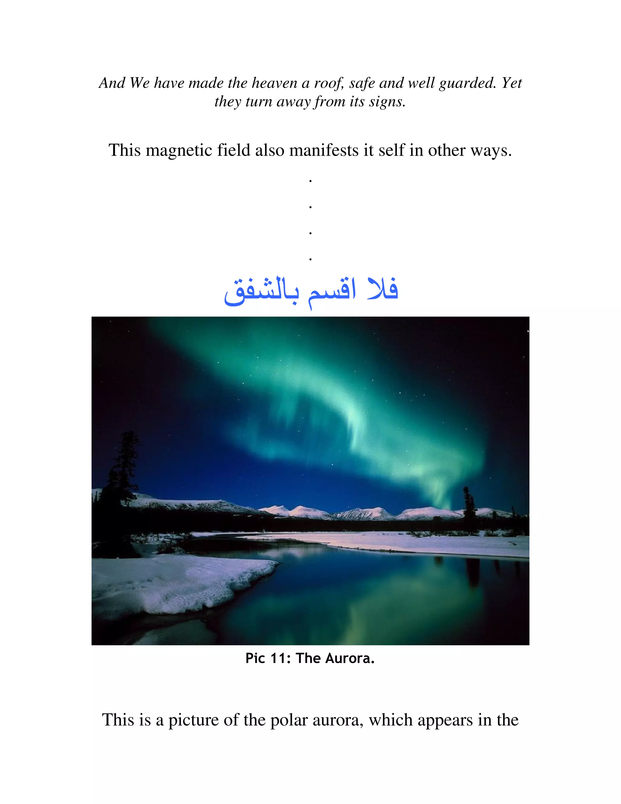And We have made the heaven a roof, safe and well guarded. Yet
               they turn away from its signs.


 This magnetic field also manifests it self in other ways.
                            .
                            .
                            .
                            .

                           ‫ﺏ‬        ‫ا‬




                     Pic 11: The Aurora.



This is a picture of the polar aurora, which appears in the
 