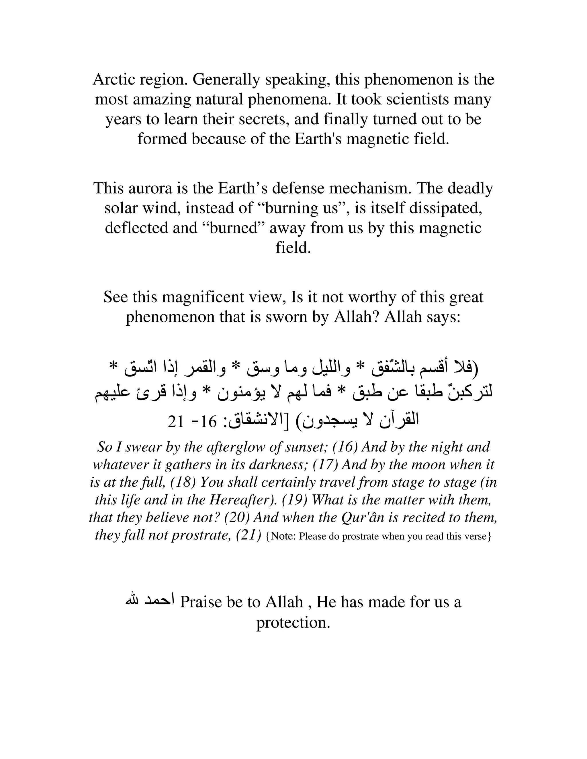 Arctic region. Generally speaking, this phenomenon is the
most amazing natural phenomena. It took scientists many
 years to learn their secrets, and finally turned out to be
      formed because of the Earth's magnetic field.

This aurora is the Earth’s defense mechanism. The deadly
 solar wind, instead of “burning us”, is itself dissipated,
 deflected and “burned” away from us by this magnetic
                           field.

  See this magnificent view, Is it not worthy of this great
     phenomenon that is sworn by Allah? Allah says:


   *      ّ ‫إذا ا‬
          ‫ﺕ‬         ‫ﺏ َ * وا وﻡ و * وا‬
                                     ّ                                 ‫) أ‬
         ‫ﻡ ن * وإذا ئ‬             *                                     َ ‫آ‬
                                                                        ّ
               21 -16 :‫ون( ]ا ﻥ ق‬   ‫ا ن‬
  So I swear by the afterglow of sunset; (16) And by the night and
 whatever it gathers in its darkness; (17) And by the moon when it
is at the full, (18) You shall certainly travel from stage to stage (in
 this life and in the Hereafter). (19) What is the matter with them,
that they believe not? (20) And when the Qur'ân is recited to them,
 they fall not prostrate, (21) {Note: Please do prostrate when you read this verse}



              ‫ اﺡ‬Praise be to Allah , He has made for us a
                                 protection.
 