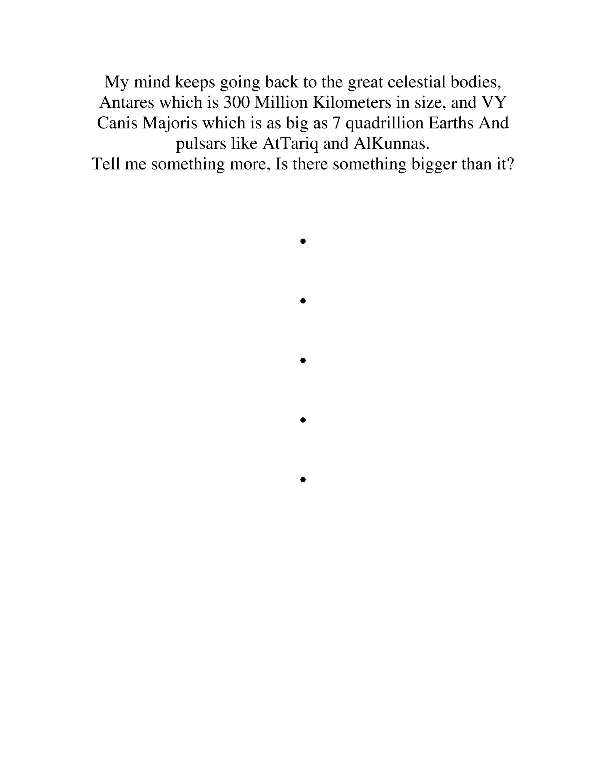 My mind keeps going back to the great celestial bodies,
 Antares which is 300 Million Kilometers in size, and VY
 Canis Majoris which is as big as 7 quadrillion Earths And
           pulsars like AtTariq and AlKunnas.
Tell me something more, Is there something bigger than it?



                            .
                            .
                            .
                            .
                            .
 