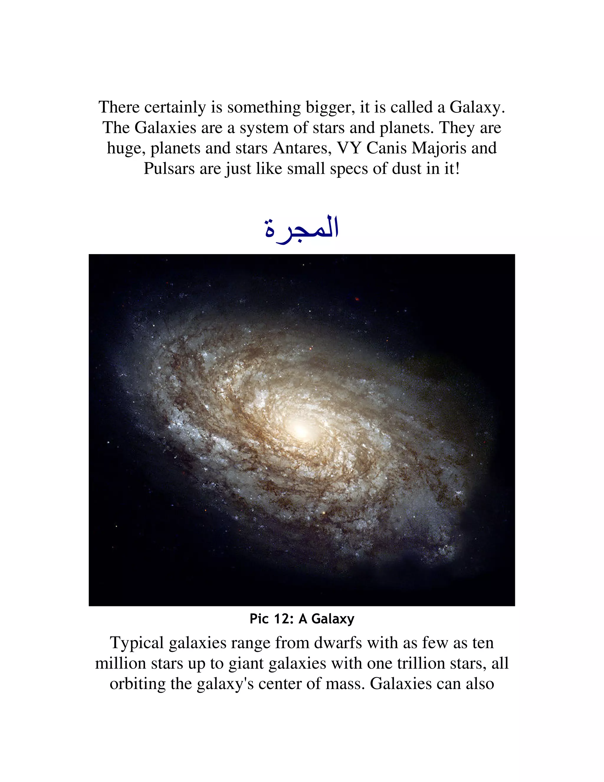 There certainly is something bigger, it is called a Galaxy.
The Galaxies are a system of stars and planets. They are
 huge, planets and stars Antares, VY Canis Majoris and
      Pulsars are just like small specs of dust in it!


                         ‫ة‬          ‫ا‬




                       Pic 12: A Galaxy
 Typical galaxies range from dwarfs with as few as ten
million stars up to giant galaxies with one trillion stars, all
 orbiting the galaxy's center of mass. Galaxies can also
 