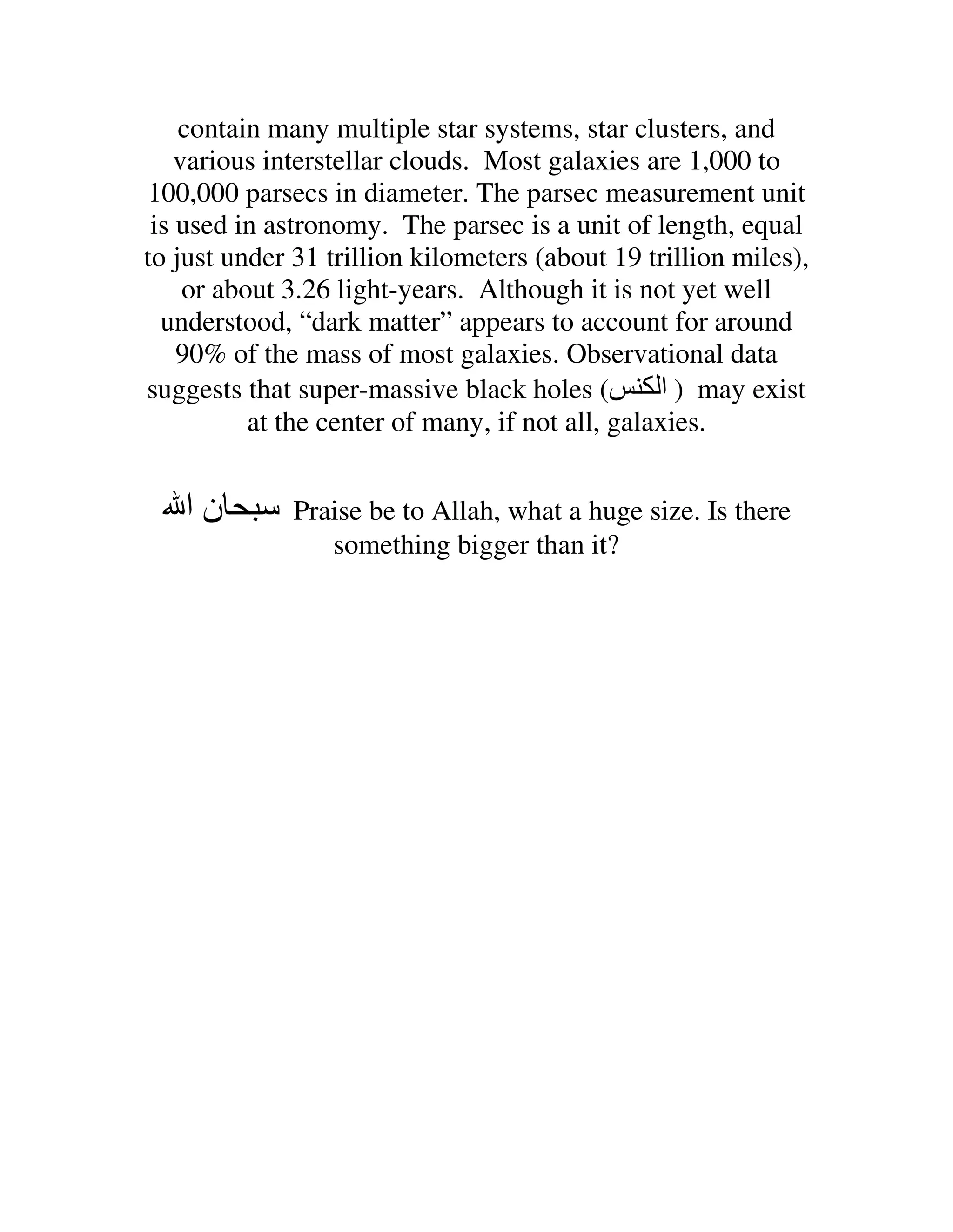 contain many multiple star systems, star clusters, and
    various interstellar clouds. Most galaxies are 1,000 to
100,000 parsecs in diameter. The parsec measurement unit
 is used in astronomy. The parsec is a unit of length, equal
to just under 31 trillion kilometers (about 19 trillion miles),
     or about 3.26 light-years. Although it is not yet well
  understood, “dark matter” appears to account for around
    90% of the mass of most galaxies. Observational data
suggests that super-massive black holes (         ‫ ) ا‬may exist
           at the center of many, if not all, galaxies.


   ‫نا‬         Praise be to Allah, what a huge size. Is there
                 something bigger than it?
 