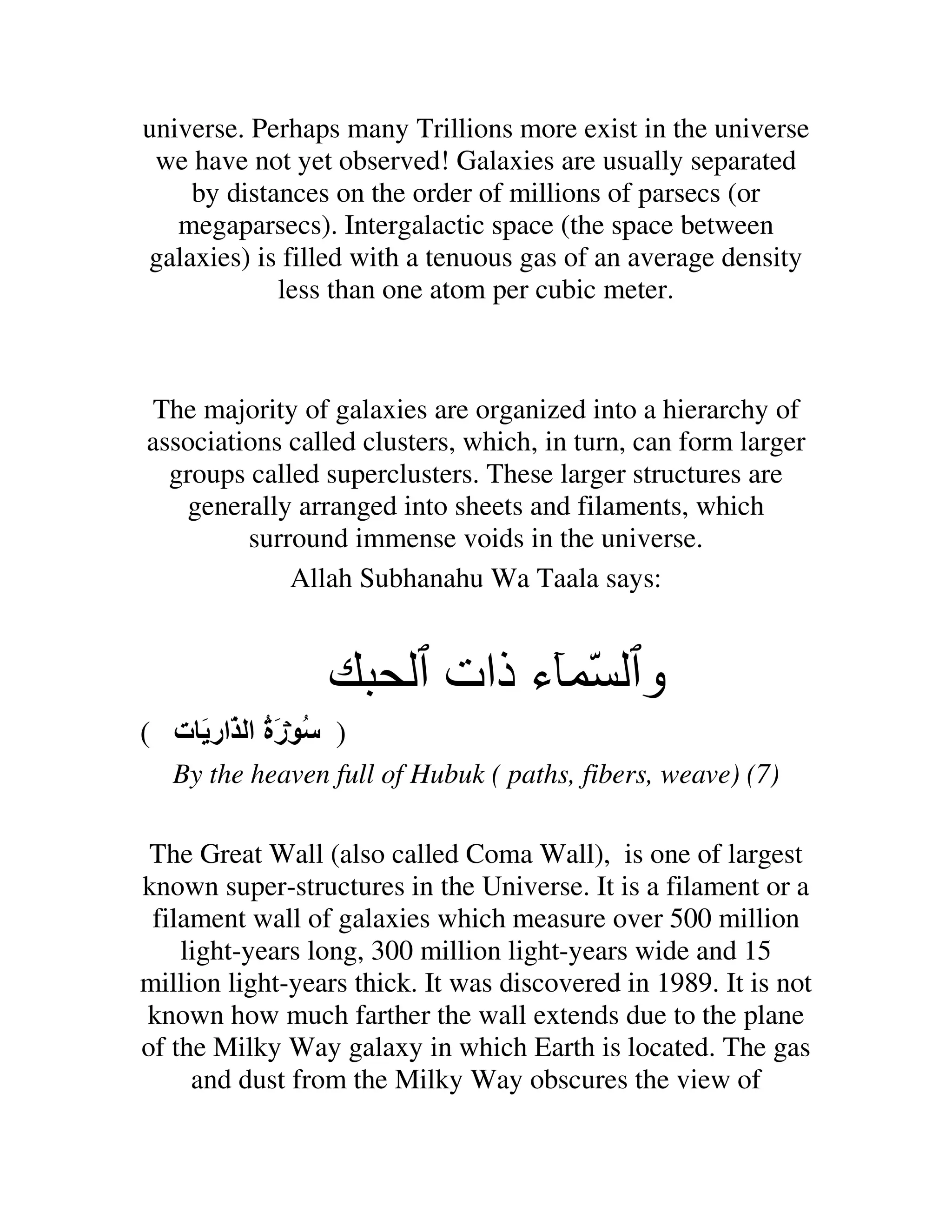 universe. Perhaps many Trillions more exist in the universe
 we have not yet observed! Galaxies are usually separated
    by distances on the order of millions of parsecs (or
   megaparsecs). Intergalactic space (the space between
galaxies) is filled with a tenuous gas of an average density
            less than one atom per cubic meter.



The majority of galaxies are organized into a hierarchy of
associations called clusters, which, in turn, can form larger
  groups called superclusters. These larger structures are
   generally arranged into sheets and filaments, which
         surround immense voids in the universe.
             Allah Subhanahu Wa Taala says:


                            ‫و ّ ء ذات‬
( ‫) ُ رة ا ّار َ ت‬
            َُ
   By the heaven full of Hubuk ( paths, fibers, weave) (7)

 The Great Wall (also called Coma Wall), is one of largest
known super-structures in the Universe. It is a filament or a
 filament wall of galaxies which measure over 500 million
    light-years long, 300 million light-years wide and 15
million light-years thick. It was discovered in 1989. It is not
known how much farther the wall extends due to the plane
of the Milky Way galaxy in which Earth is located. The gas
     and dust from the Milky Way obscures the view of
 