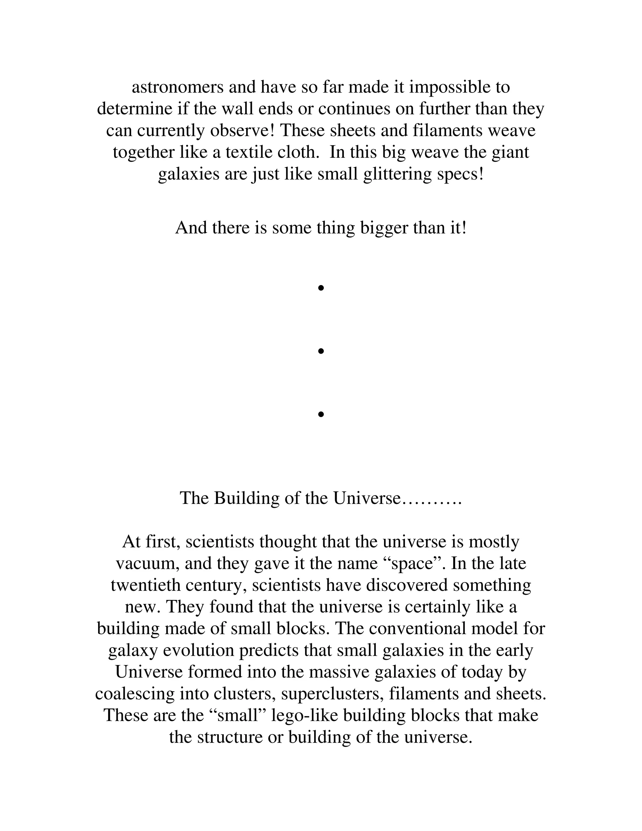 astronomers and have so far made it impossible to
determine if the wall ends or continues on further than they
 can currently observe! These sheets and filaments weave
  together like a textile cloth. In this big weave the giant
        galaxies are just like small glittering specs!

          And there is some thing bigger than it!


                              .
                              .
                              .
           The Building of the Universe……….

    At first, scientists thought that the universe is mostly
   vacuum, and they gave it the name “space”. In the late
  twentieth century, scientists have discovered something
    new. They found that the universe is certainly like a
building made of small blocks. The conventional model for
 galaxy evolution predicts that small galaxies in the early
   Universe formed into the massive galaxies of today by
coalescing into clusters, superclusters, filaments and sheets.
 These are the “small” lego-like building blocks that make
           the structure or building of the universe.
 