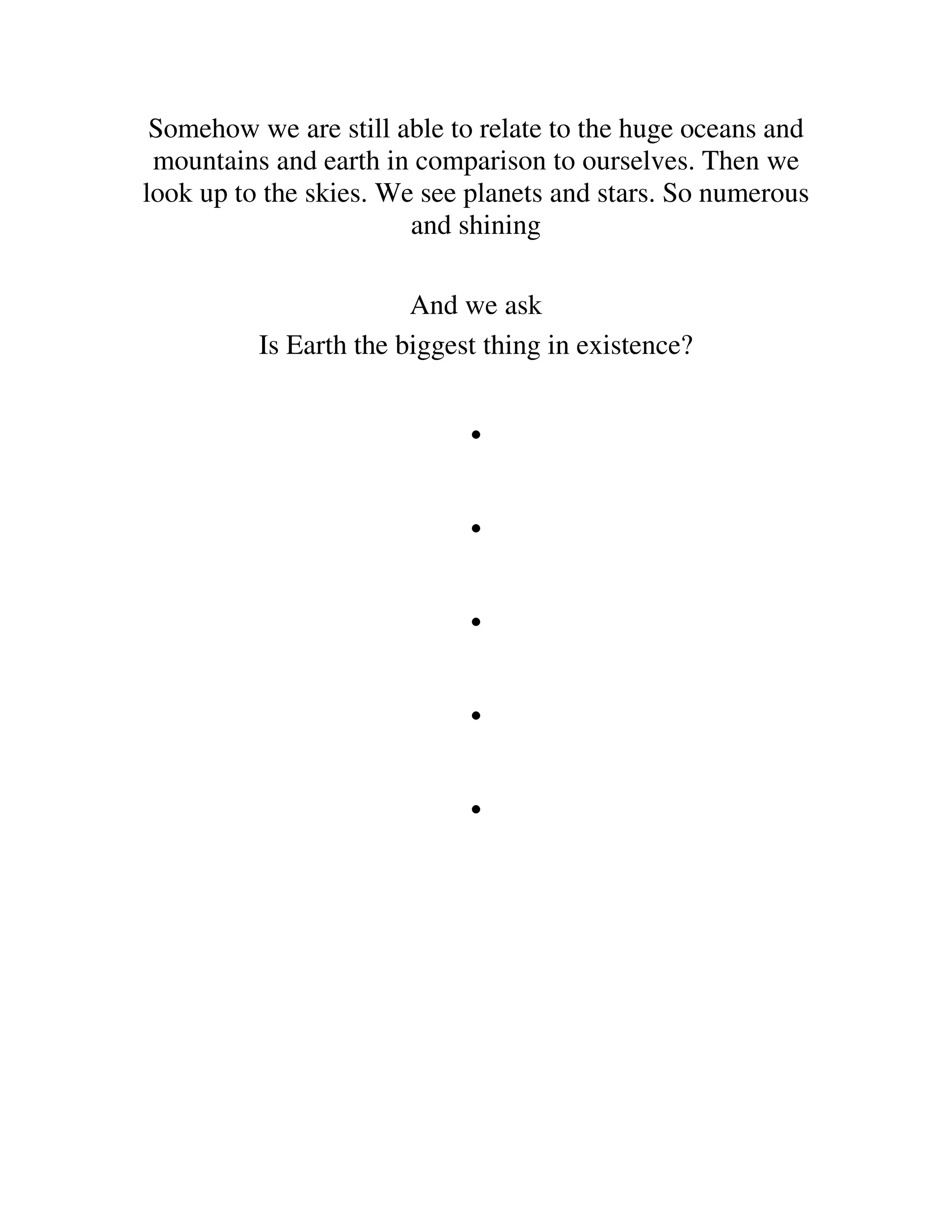 Somehow we are still able to relate to the huge oceans and
 mountains and earth in comparison to ourselves. Then we
look up to the skies. We see planets and stars. So numerous
                        and shining

                        And we ask
          Is Earth the biggest thing in existence?


                             .
                             .
                             .
                             .
                             .
 