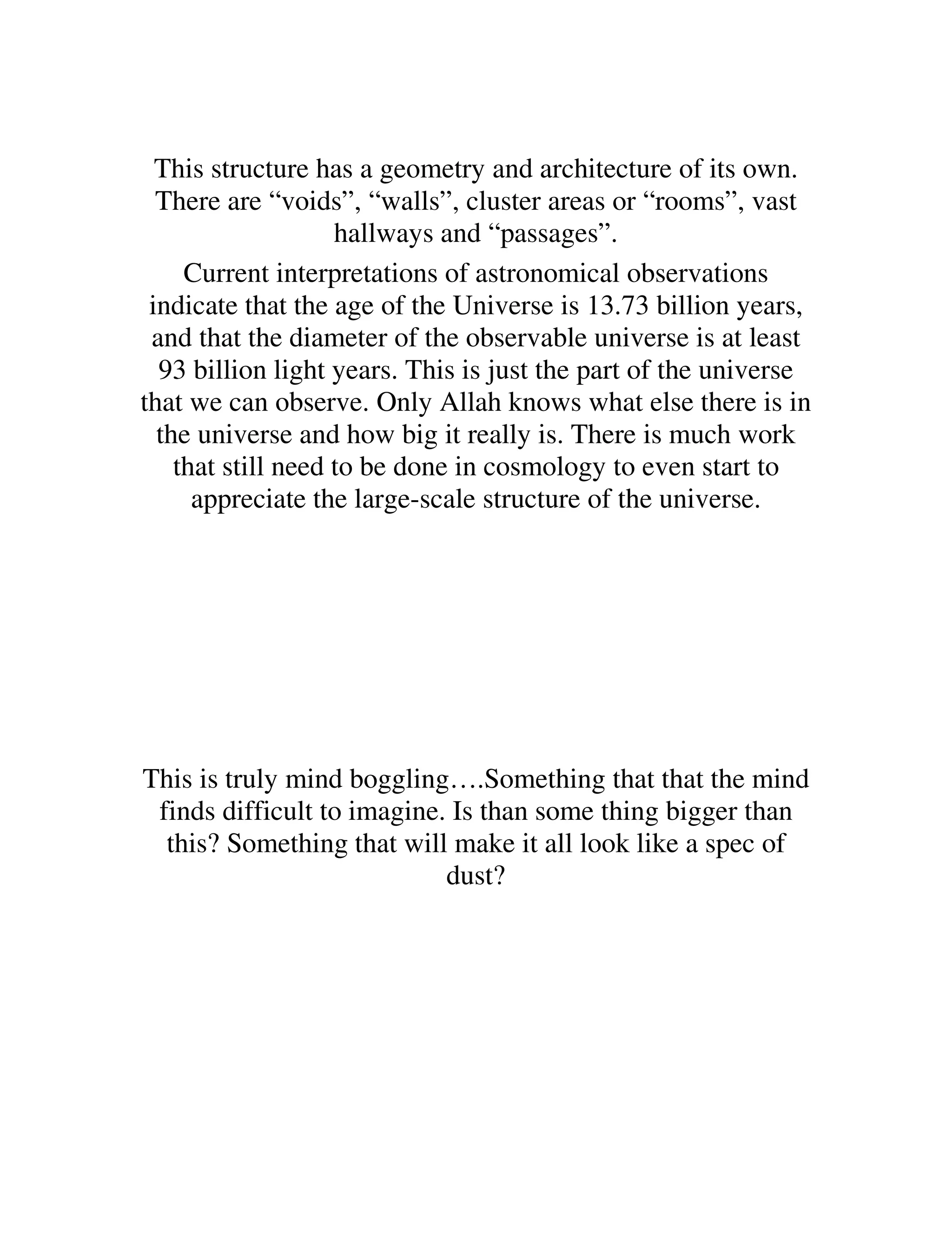 This structure has a geometry and architecture of its own.
  There are “voids”, “walls”, cluster areas or “rooms”, vast
                    hallways and “passages”.
     Current interpretations of astronomical observations
 indicate that the age of the Universe is 13.73 billion years,
 and that the diameter of the observable universe is at least
  93 billion light years. This is just the part of the universe
that we can observe. Only Allah knows what else there is in
  the universe and how big it really is. There is much work
    that still need to be done in cosmology to even start to
      appreciate the large-scale structure of the universe.




This is truly mind boggling….Something that that the mind
 finds difficult to imagine. Is than some thing bigger than
  this? Something that will make it all look like a spec of
                            dust?
 