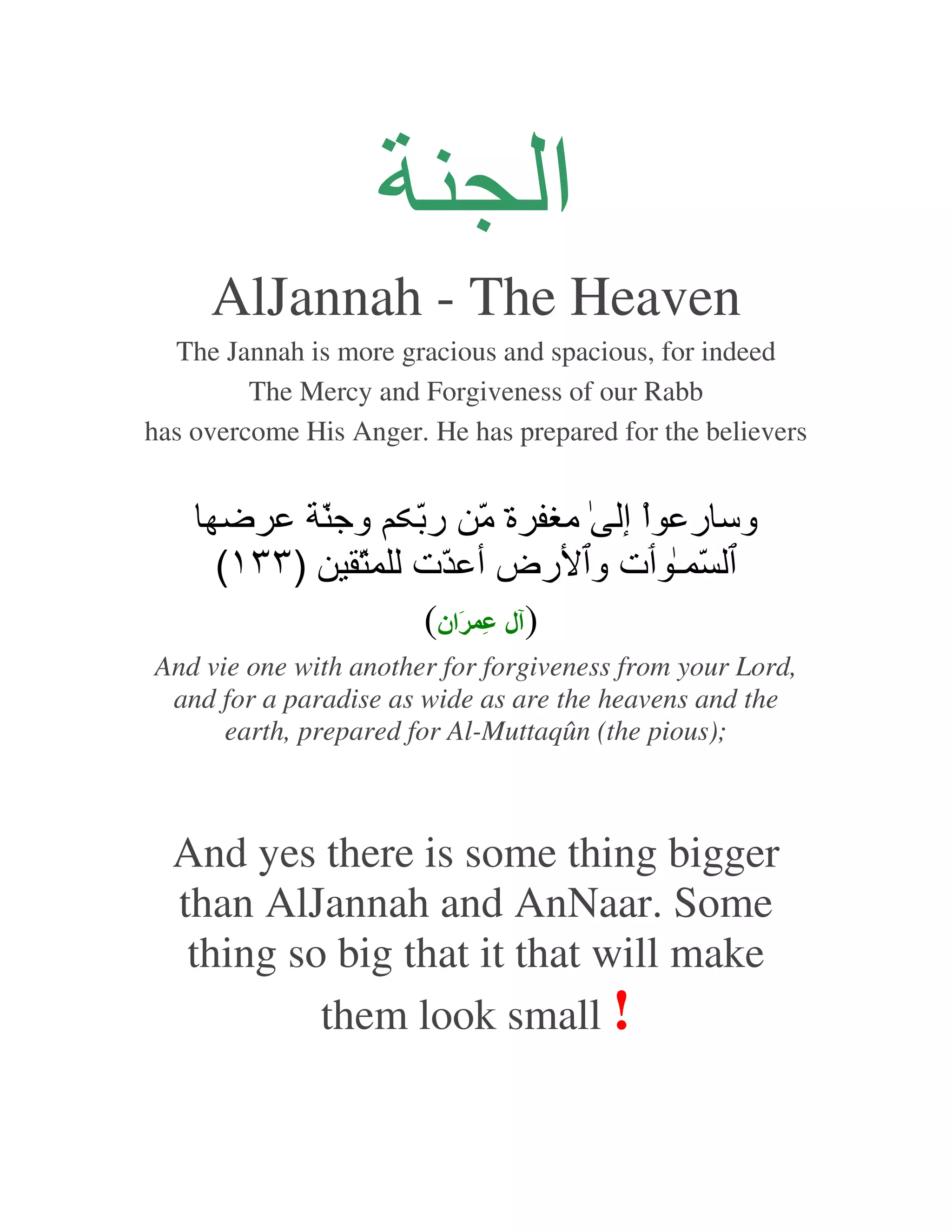 ‫ا‬
     AlJannah - The Heaven
  The Jannah is more gracious and spacious, for indeed
         The Mercy and Forgiveness of our Rabb
has overcome His Anger. He has prepared for the believers


           ّ ‫وﺝ‬        ّ ‫وﺱ ر اْ إ ﻡ ة ّ ر‬
                             ‫ﻡ‬
      (١٣٣) ّ          ‫ّ ـ ت و رض أ ّت‬
                        (‫) ل ِ َان‬
And vie one with another for forgiveness from your Lord,
 and for a paradise as wide as are the heavens and the
      earth, prepared for Al-Muttaqûn (the pious);



  And yes there is some thing bigger
  than AlJannah and AnNaar. Some
   thing so big that it that will make
           them look small !
 