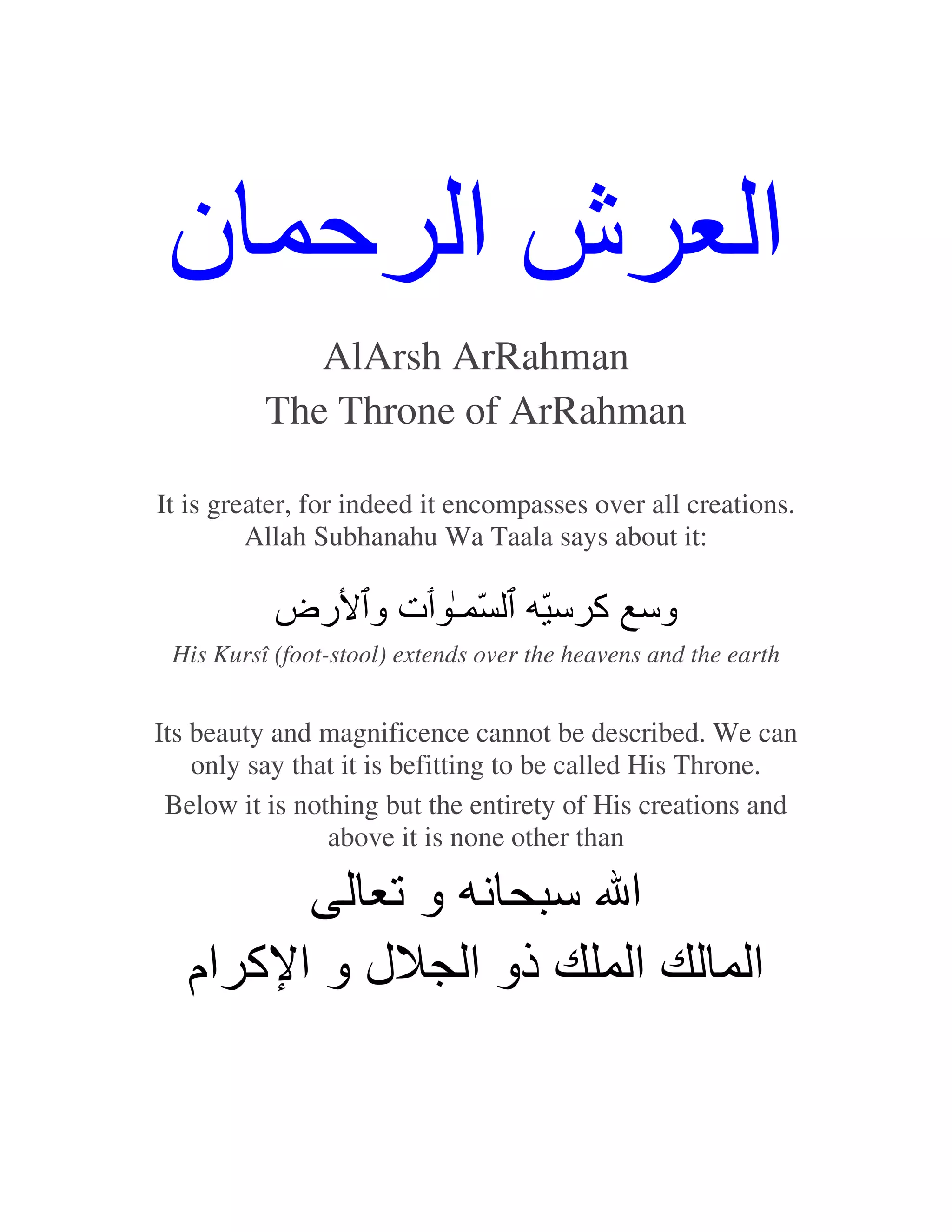 ‫شا ﺡ ن‬                                                    ‫ا‬
             AlArsh ArRahman
          The Throne of ArRahman

It is greater, for indeed it encompasses over all creations.
         Allah Subhanahu Wa Taala says about it:

           ‫ّ ـ ت و رض‬                 ّ ‫وﺱ آ ﺱ‬
 His Kursî (foot-stool) extends over the heavens and the earth


Its beauty and magnificence cannot be described. We can
    only say that it is befitting to be called His Throne.
 Below it is nothing but the entirety of His creations and
                above it is none other than

             ‫وﺕ‬    ‫ا ﺱ‬
   ‫ذو ا ل و ا آ ام‬   ‫ا‬                                     ‫ا‬
 