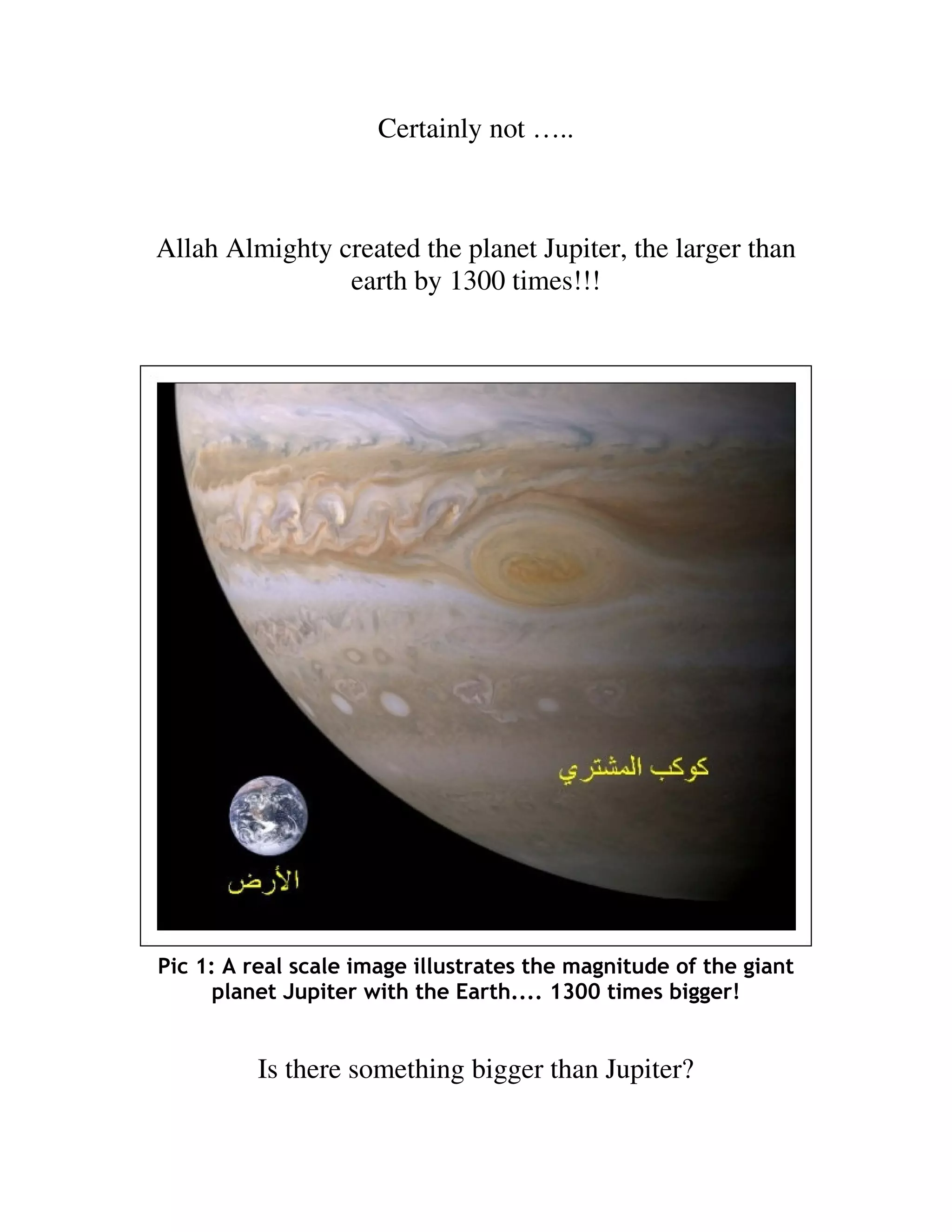 Certainly not …..



Allah Almighty created the planet Jupiter, the larger than
                earth by 1300 times!!!




Pic 1: A real scale image illustrates the magnitude of the giant
      planet Jupiter with the Earth.... 1300 times bigger!


          Is there something bigger than Jupiter?
 