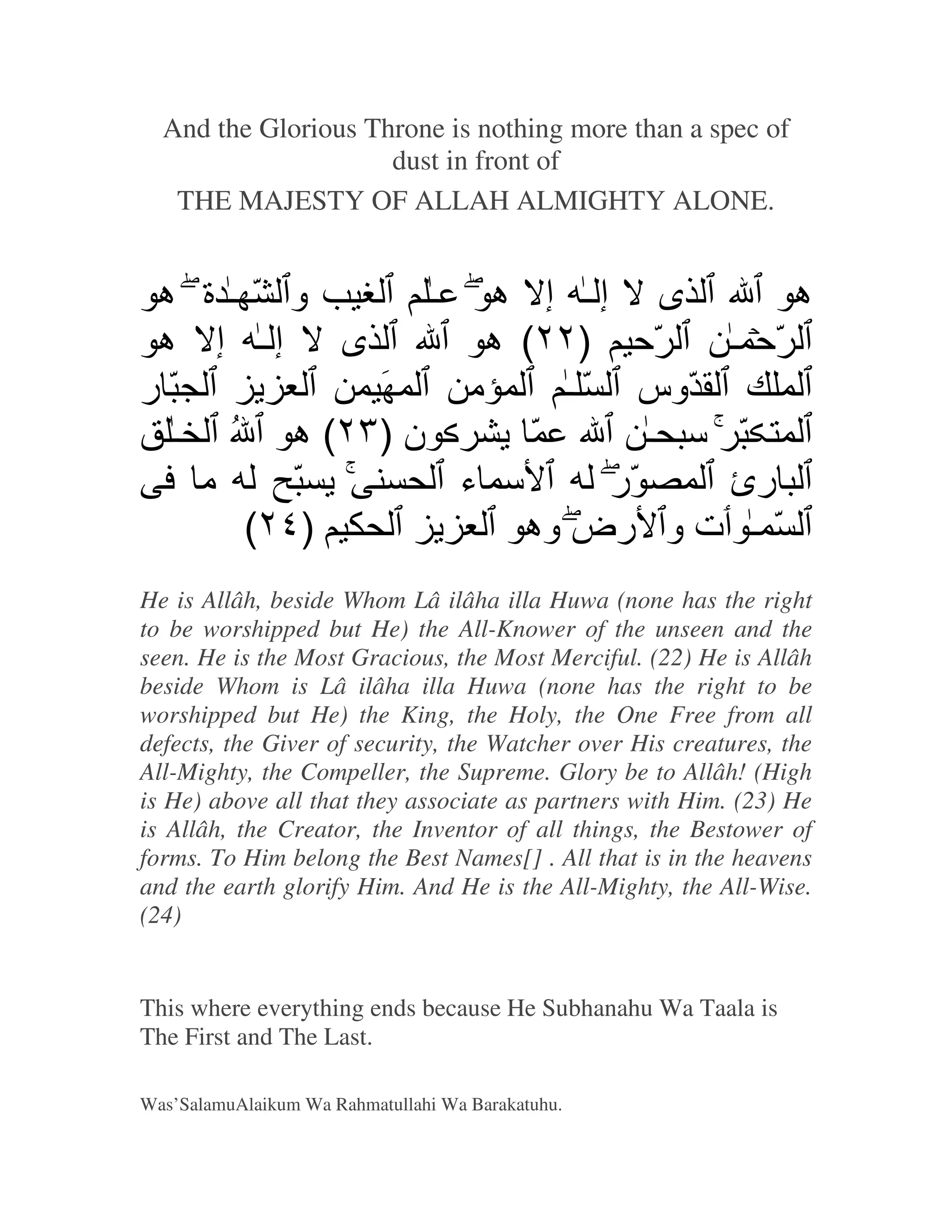 And the Glorious Throne is nothing more than a spec of
                     dust in front of
   THE MAJESTY OF ALLAH ALMIGHTY ALONE.


 ‫و ّـة ه‬       ‫ى إـ إ هَ ـ‬             ‫ه‬
 ‫ى إـ إ ه‬          ‫ّﺡ )٢٢( ه‬      ‫ّﺡ ـ‬
‫ّر‬         َ     ‫ﻡ‬      ‫ّوس ّ ـ‬
  ‫ن )٣٢( ه ُ ـ‬        ّ       ‫ّ ﺱ ـ‬
   ‫ﻡ‬    ّ        ‫ﺱ ء‬       ‫ّر‬     ‫رئ‬
     (٢٤)            ‫ّ ـ ت و رض وه‬
He is Allâh, beside Whom Lâ ilâha illa Huwa (none has the right
to be worshipped but He) the All-Knower of the unseen and the
seen. He is the Most Gracious, the Most Merciful. (22) He is Allâh
beside Whom is Lâ ilâha illa Huwa (none has the right to be
worshipped but He) the King, the Holy, the One Free from all
defects, the Giver of security, the Watcher over His creatures, the
All-Mighty, the Compeller, the Supreme. Glory be to Allâh! (High
is He) above all that they associate as partners with Him. (23) He
is Allâh, the Creator, the Inventor of all things, the Bestower of
forms. To Him belong the Best Names[] . All that is in the heavens
and the earth glorify Him. And He is the All-Mighty, the All-Wise.
(24)


This where everything ends because He Subhanahu Wa Taala is
The First and The Last.

Was’SalamuAlaikum Wa Rahmatullahi Wa Barakatuhu.
 