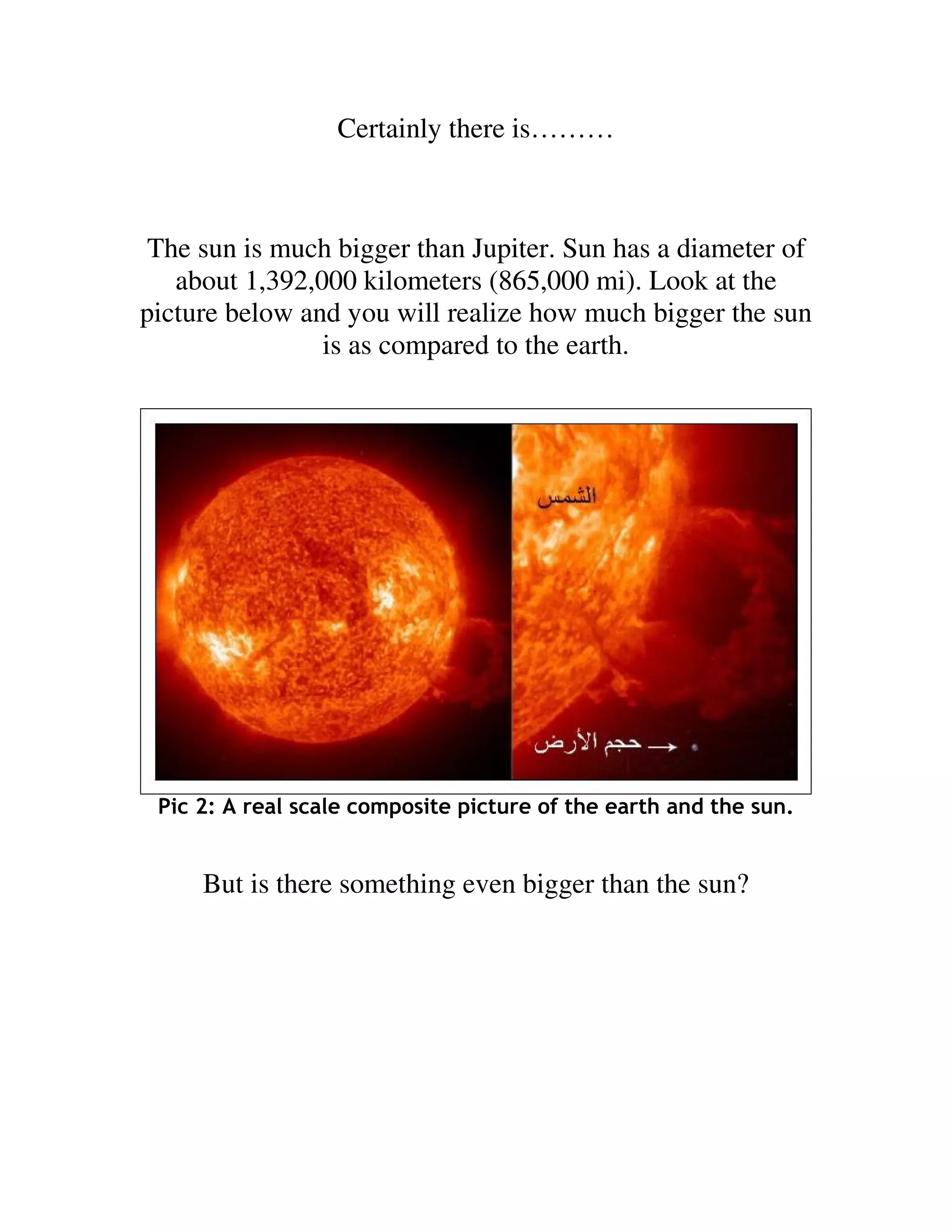 Certainly there is………



 The sun is much bigger than Jupiter. Sun has a diameter of
   about 1,392,000 kilometers (865,000 mi). Look at the
picture below and you will realize how much bigger the sun
                is as compared to the earth.




 Pic 2: A real scale composite picture of the earth and the sun.


     But is there something even bigger than the sun?
 