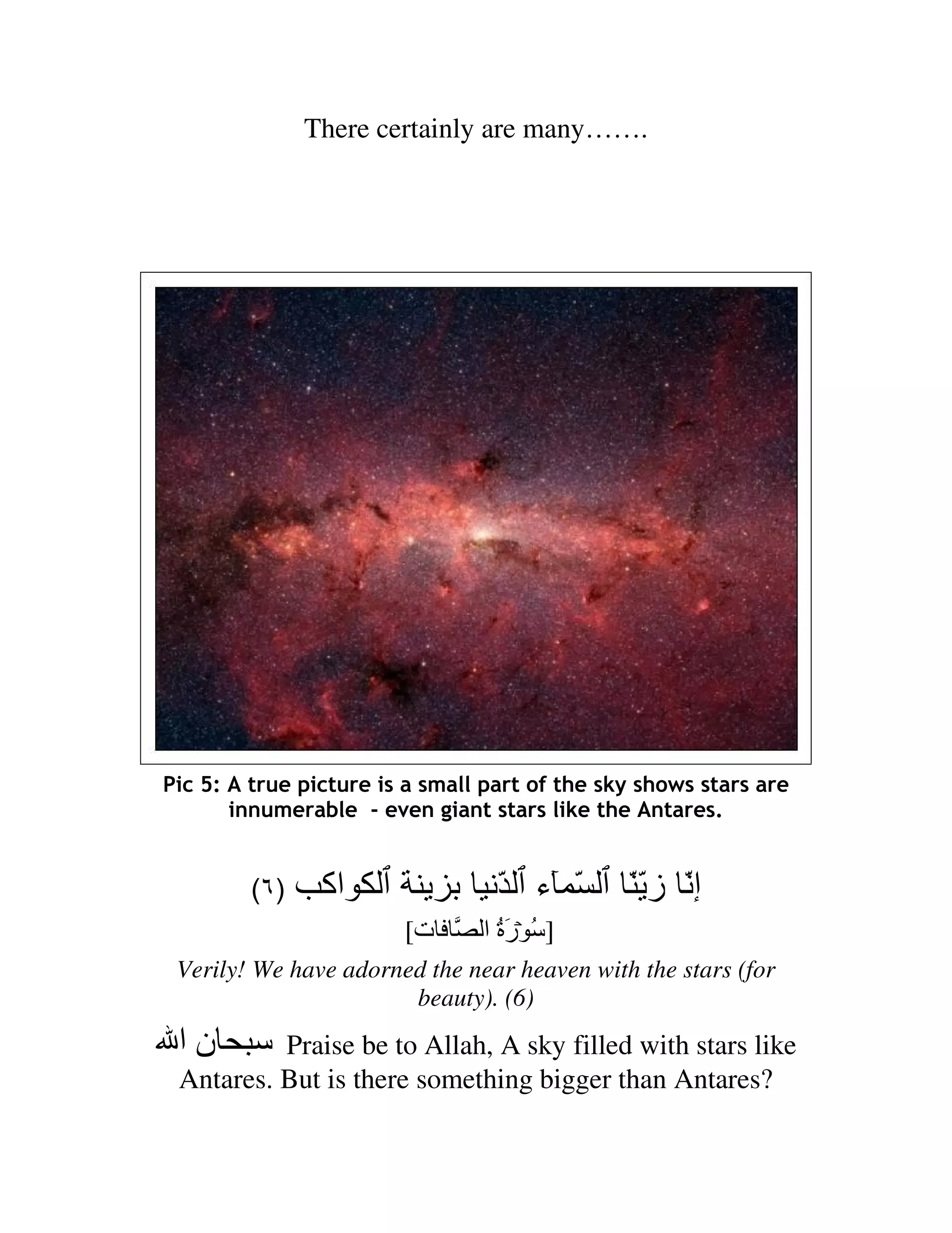 There certainly are many…….




Pic 5: A true picture is a small part of the sky shows stars are
       innumerable - even giant stars like the Antares.


         (٦ )    ‫اآ‬               ّ ‫ّ ء‬        ّّ‫إّ ز‬
                        [‫ت‬      ‫] ُ رة ا‬
                                  َُ
 Verily! We have adorned the near heaven with the stars (for
                       beauty). (6)
 ‫نا‬       Praise be to Allah, A sky filled with stars like
 Antares. But is there something bigger than Antares?
 