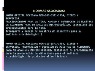NORMAS ASOCIADAS:Norma Oficial Mexicana NOM-109-SSA1-1994, Bienes y servicios.Procedimientos para la toma, manejo y transporte de muestras de alimentos para SU ANÁLISIS MICROBÍOLÓGICO.(Establece los procedimientos para la toma,transporte y manejo de muestras de alimentos para su análisis microbiológico.)NORMA OFICIAL MEXICANA NOM-110-SSA1-1994, BIENES Y SERVICIOS. PREPARACIÓN Y DILUCIÓN DE MUESTRAS DE ALIMENTOS PARA SU ANÁLISIS MICROBIOLÓGICO.(Establece el procedimiento para la preparación de diluciones para el análisis microbiológico de productos alimenticios.)