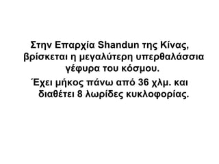 Στην Επαρχία Shandun της Κίνας,
βρίσκεται η μεγαλύτερη υπερθαλάσσια
         γέφυρα του κόσμου.
 Έχει μήκος πάνω από 36 χλμ. και
   διαθέτει 8 λωρίδες κυκλοφορίας.
 