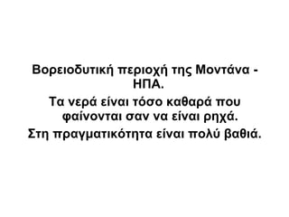 Βορειοδυτική περιοχή της Μοντάνα -
                 ΗΠΑ.
   Τα νερά είναι τόσο καθαρά που
     φαίνονται σαν να είναι ρηχά.
Στη πραγματικότητα είναι πολύ βαθιά.
 