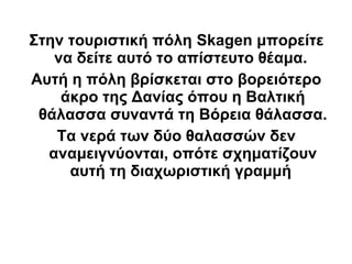 Στην τουριστική πόλη Skagen μπορείτε
   να δείτε αυτό το απίστευτο θέαμα.
Αυτή η πόλη βρίσκεται στο βορειότερο
    άκρο της Δανίας όπου η Βαλτική
 θάλασσα συναντά τη Βόρεια θάλασσα.
   Τα νερά των δύο θαλασσών δεν
  αναμειγνύονται, οπότε σχηματίζουν
     αυτή τη διαχωριστική γραμμή
 