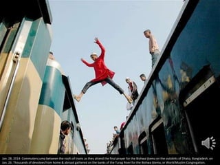 Jan. 28, 2014: Commuters jump between the roofs of trains as they attend the final prayer for the Bishwa Ijtema on the outskirts of Dhaka, Bangladesh, on
Jan. 26. Thousands of devotees from home & abroad gathered on the banks of the Turag River for the Bishwa Ijtema, or World Muslim Congregation.

 