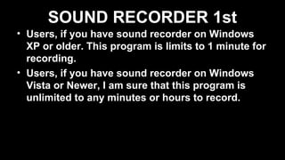 SOUND RECORDER 1st
• Users, if you have sound recorder on Windows
XP or older. This program is limits to 1 minute for
recording.
• Users, if you have sound recorder on Windows
Vista or Newer, I am sure that this program is
unlimited to any minutes or hours to record.
 