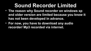 Sound Recorder Limited
• The reason why Sound recorder on windows xp
and older version are limited because you know it
has not been developed in advance.
• For now, you have to download any audio
recorder/ Mp3 recorded via internet.
 