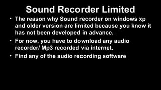Sound Recorder Limited
• The reason why Sound recorder on windows xp
and older version are limited because you know it
has not been developed in advance.
• For now, you have to download any audio
recorder/ Mp3 recorded via internet.
• Find any of the audio recording software
 