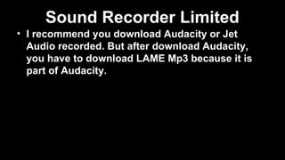 Sound Recorder Limited
• I recommend you download Audacity or Jet
Audio recorded. But after download Audacity,
you have to download LAME Mp3 because it is
part of Audacity.
 