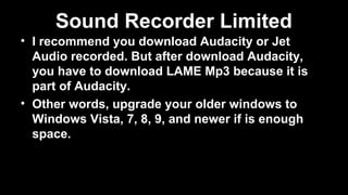 Sound Recorder Limited
• I recommend you download Audacity or Jet
Audio recorded. But after download Audacity,
you have to download LAME Mp3 because it is
part of Audacity.
• Other words, upgrade your older windows to
Windows Vista, 7, 8, 9, and newer if is enough
space.
 