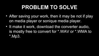 PROBLEM TO SOLVE
• After saving your work, then it may be not if play
on media player or sonique media player.
• It make it work, download the converter audio,
is mostly free to convert for *.WAV or *.WMA to
*.Mp3.
 