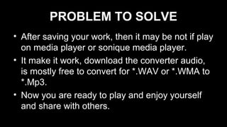 PROBLEM TO SOLVE
• After saving your work, then it may be not if play
on media player or sonique media player.
• It make it work, download the converter audio,
is mostly free to convert for *.WAV or *.WMA to
*.Mp3.
• Now you are ready to play and enjoy yourself
and share with others.
 
