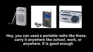 Hey, you can used a portable radio like these,
carry it anywhere like school, work, or
anywhere. If is good enough
 