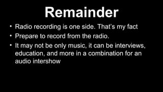 • Radio recording is one side. That’s my fact
• Prepare to record from the radio.
• It may not be only music, it can be interviews,
education, and more in a combination for an
audio intershow
Remainder
 