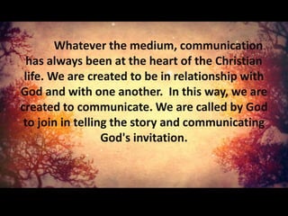 Whatever the medium, communication
  has always been at the heart of the Christian
 life. We are created to be in relationship with
God and with one another. In this way, we are
created to communicate. We are called by God
 to join in telling the story and communicating
                  God's invitation.
 