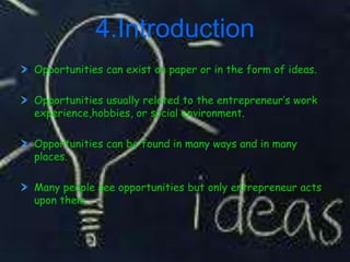 4.Introduction
Opportunities can exist on paper or in the form of ideas.

Opportunities usually related to the entrepreneur’s work
experience,hobbies, or social environment.

Opportunities can be found in many ways and in many
places.

Many people see opportunities but only entrepreneur acts
upon them.
 