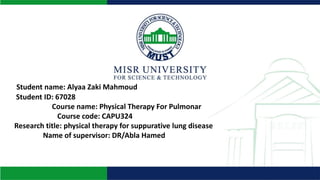 Student name: Alyaa Zaki Mahmoud
Student ID: 67028
Course name: Physical Therapy For Pulmonar
Course code: CAPU324
Research title: physical therapy for suppurative lung disease
Name of supervisor: DR/Abla Hamed
 