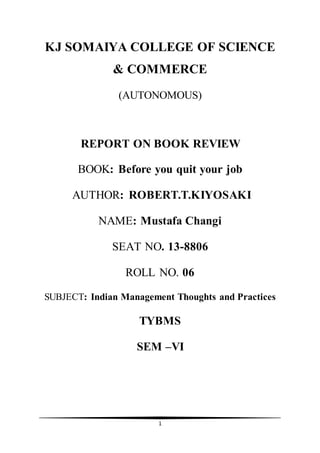 1
KJ SOMAIYA COLLEGE OF SCIENCE
& COMMERCE
(AUTONOMOUS)
REPORT ON BOOK REVIEW
BOOK: Before you quit your job
AUTHOR: ROBERT.T.KIYOSAKI
NAME: Mustafa Changi
SEAT NO. 13-8806
ROLL NO. 06
SUBJECT: Indian Management Thoughts and Practices
TYBMS
SEM –VI
 