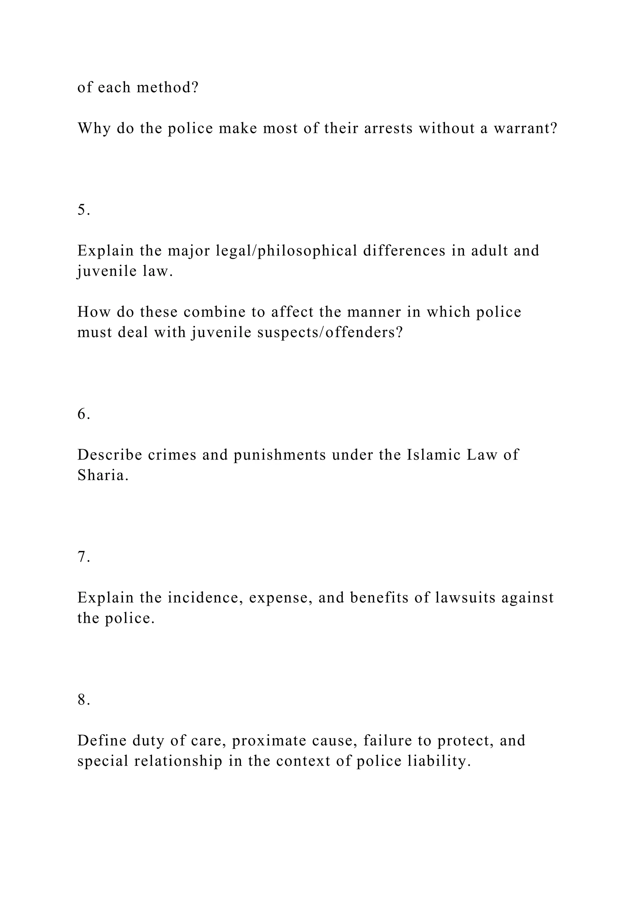 of each method?
Why do the police make most of their arrests without a warrant?
5.
Explain the major legal/philosophical differences in adult and
juvenile law.
How do these combine to affect the manner in which police
must deal with juvenile suspects/offenders?
6.
Describe crimes and punishments under the Islamic Law of
Sharia.
7.
Explain the incidence, expense, and benefits of lawsuits against
the police.
8.
Define duty of care, proximate cause, failure to protect, and
special relationship in the context of police liability.
 
