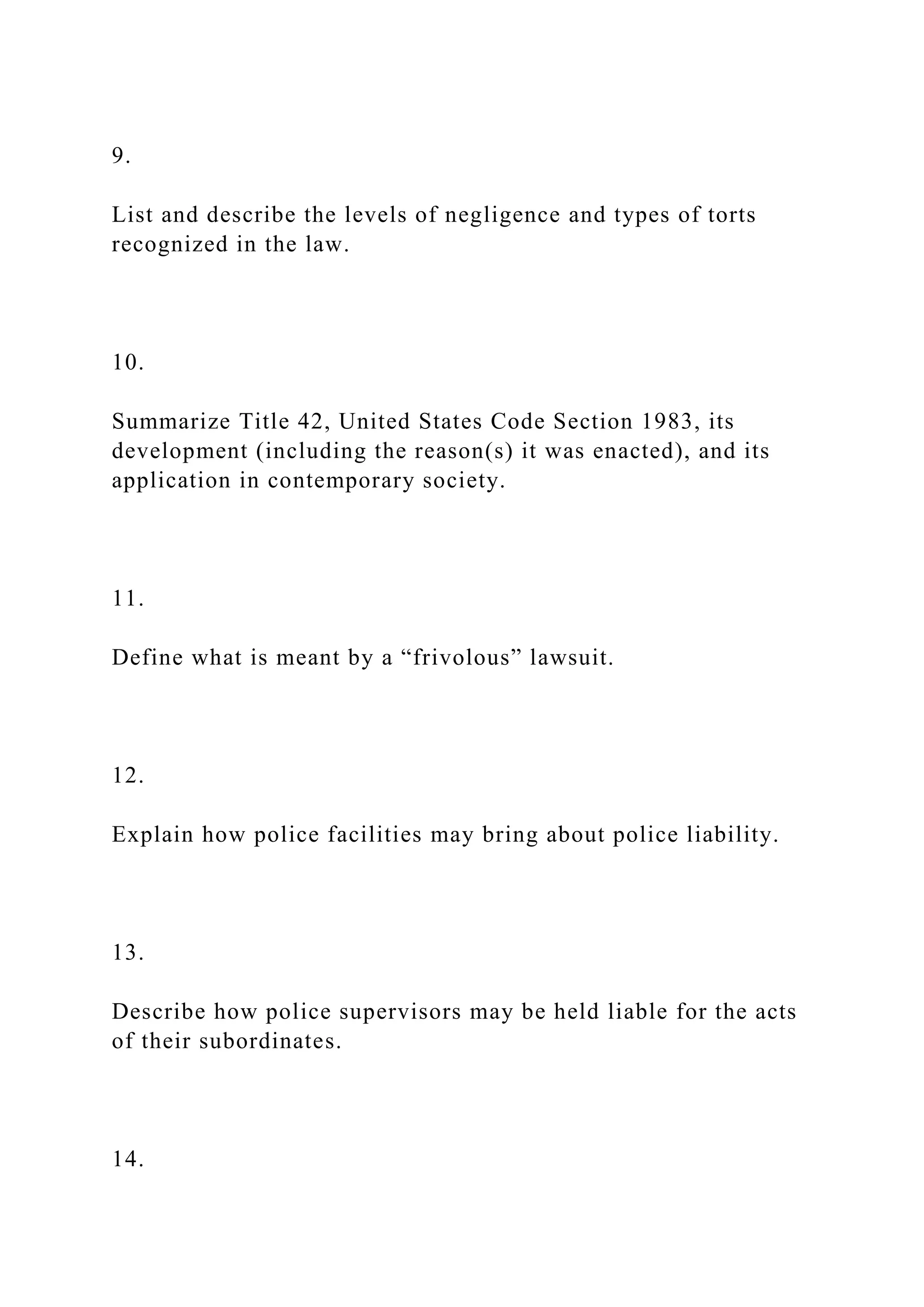 9.
List and describe the levels of negligence and types of torts
recognized in the law.
10.
Summarize Title 42, United States Code Section 1983, its
development (including the reason(s) it was enacted), and its
application in contemporary society.
11.
Define what is meant by a “frivolous” lawsuit.
12.
Explain how police facilities may bring about police liability.
13.
Describe how police supervisors may be held liable for the acts
of their subordinates.
14.
 