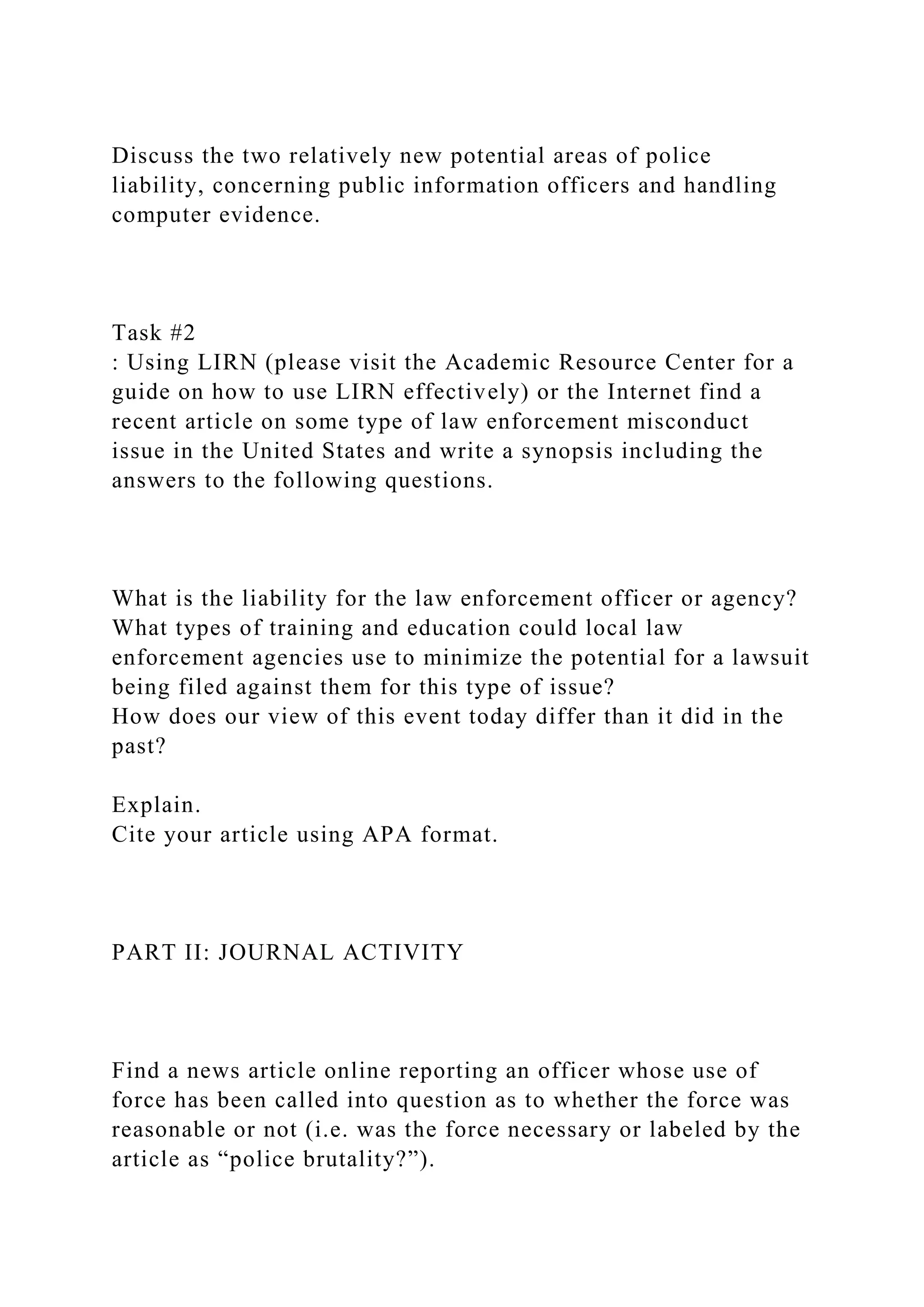 Discuss the two relatively new potential areas of police
liability, concerning public information officers and handling
computer evidence.
Task #2
: Using LIRN (please visit the Academic Resource Center for a
guide on how to use LIRN effectively) or the Internet find a
recent article on some type of law enforcement misconduct
issue in the United States and write a synopsis including the
answers to the following questions.
What is the liability for the law enforcement officer or agency?
What types of training and education could local law
enforcement agencies use to minimize the potential for a lawsuit
being filed against them for this type of issue?
How does our view of this event today differ than it did in the
past?
Explain.
Cite your article using APA format.
PART II: JOURNAL ACTIVITY
Find a news article online reporting an officer whose use of
force has been called into question as to whether the force was
reasonable or not (i.e. was the force necessary or labeled by the
article as “police brutality?”).
 