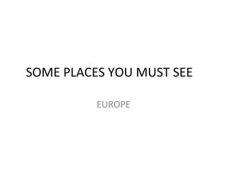 SOME PLACES YOU MUST SEE
EUROPE
 