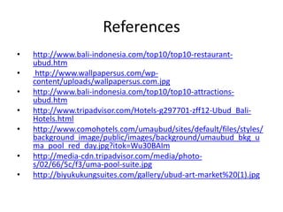 References
• http://www.bali-indonesia.com/top10/top10-restaurant-
ubud.htm
• http://www.wallpapersus.com/wp-
content/uploads/wallpapersus.com.jpg
• http://www.bali-indonesia.com/top10/top10-attractions-
ubud.htm
• http://www.tripadvisor.com/Hotels-g297701-zff12-Ubud_Bali-
Hotels.html
• http://www.comohotels.com/umaubud/sites/default/files/styles/
background_image/public/images/background/umaubud_bkg_u
ma_pool_red_day.jpg?itok=Wu30BAIm
• http://media-cdn.tripadvisor.com/media/photo-
s/02/66/5c/f3/uma-pool-suite.jpg
• http://biyukukungsuites.com/gallery/ubud-art-market%20(1).jpg
 