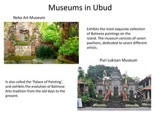 Museums in Ubud
Neka Art Museum
Puri Lukisan Museum
Exhibits the most exquisite collection
of Balinese paintings on the
island. The museum consists of seven
pavilions, dedicated to seven different
artists.
Is also called the ‘Palace of Painting’,
and exhibits the evolution of Balinese
Arts tradition from the old days to the
present.
 