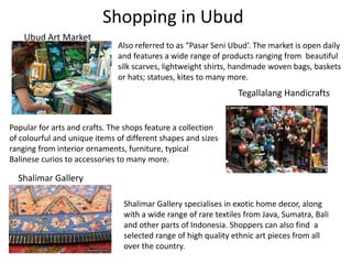 Shopping in Ubud
Ubud Art Market
Also referred to as “Pasar Seni Ubud‘. The market is open daily
and features a wide range of products ranging from beautiful
silk scarves, lightweight shirts, handmade woven bags, baskets
or hats; statues, kites to many more.
Tegallalang Handicrafts
Popular for arts and crafts. The shops feature a collection
of colourful and unique items of different shapes and sizes
ranging from interior ornaments, furniture, typical
Balinese curios to accessories to many more.
Shalimar Gallery
Shalimar Gallery specialises in exotic home decor, along
with a wide range of rare textiles from Java, Sumatra, Bali
and other parts of Indonesia. Shoppers can also find a
selected range of high quality ethnic art pieces from all
over the country.
 