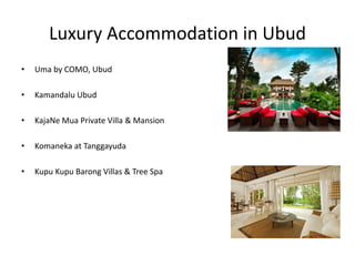 Luxury Accommodation in Ubud
• Uma by COMO, Ubud
• Kamandalu Ubud
• KajaNe Mua Private Villa & Mansion
• Komaneka at Tanggayuda
• Kupu Kupu Barong Villas & Tree Spa
 