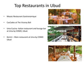 Top Restaurants in Ubud
• Mozaic Restaurant Gastronomique
• CasCades at The Viceroy Bali
• Uma Cucina- Italian restaurant and lounge bar
at Uma by COMO, Ubud.
• Kemiri – Main restaurant at Uma by COMO
Ubud
 
