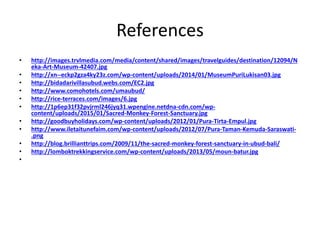 References
• http://images.trvlmedia.com/media/content/shared/images/travelguides/destination/12094/N
eka-Art-Museum-42407.jpg
• http://xn--eckp2gza4ky23z.com/wp-content/uploads/2014/01/MuseumPuriLukisan03.jpg
• http://bidadarivillasubud.webs.com/EC2.jpg
• http://www.comohotels.com/umaubud/
• http://rice-terraces.com/images/6.jpg
• http://1p6ep31f32pvjrml246jyq31.wpengine.netdna-cdn.com/wp-
content/uploads/2015/01/Sacred-Monkey-Forest-Sanctuary.jpg
• http://goodbuyholidays.com/wp-content/uploads/2012/01/Pura-Tirta-Empul.jpg
• http://www.iletaitunefaim.com/wp-content/uploads/2012/07/Pura-Taman-Kemuda-Saraswati-
.png
• http://blog.brillianttrips.com/2009/11/the-sacred-monkey-forest-sanctuary-in-ubud-bali/
• http://lomboktrekkingservice.com/wp-content/uploads/2013/05/moun-batur.jpg
•
 