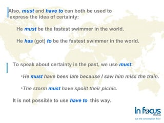To speak about certainty in the past, we use must:
•He must have been late because I saw him miss the train.
•The storm must have spoilt their picnic.
It is not possible to use have to this way.
Also, must and have to can both be used to
express the idea of certainty:
He must be the fastest swimmer in the world.
He has (got) to be the fastest swimmer in the world.
 