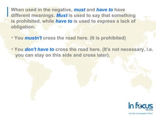 When used in the negative, must and have to have
different meanings. Must is used to say that something
is prohibited, while have to is used to express a lack of
obligation:
• You mustn't cross the road here. (It is prohibited)
• You don't have to cross the road here. (It's not necessary, i.e.
you can stay on this side and cross later).
 